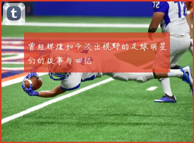 曾经辉煌如今淡出视野的足球明星们的故事与回忆