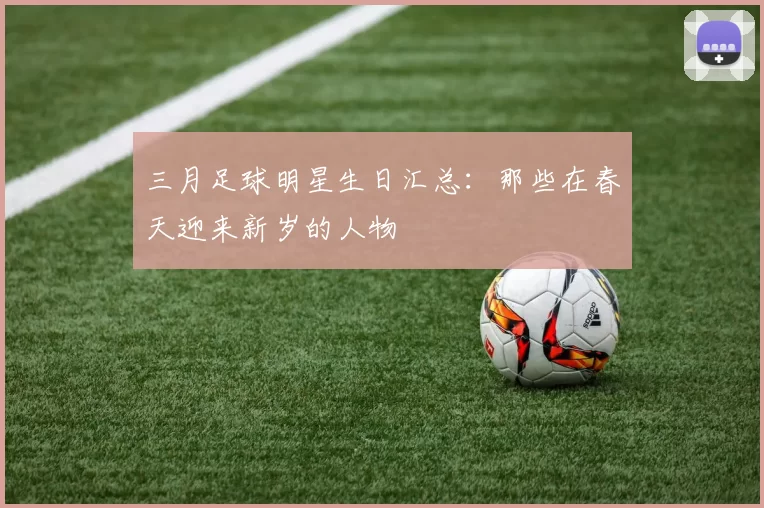 三月足球明星生日汇总：那些在春天迎来新岁的人物