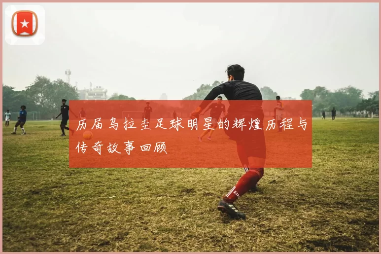 历届乌拉圭足球明星的辉煌历程与传奇故事回顾