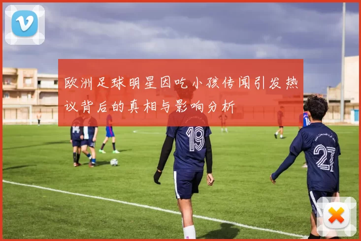 欧洲足球明星因吃小孩传闻引发热议背后的真相与影响分析