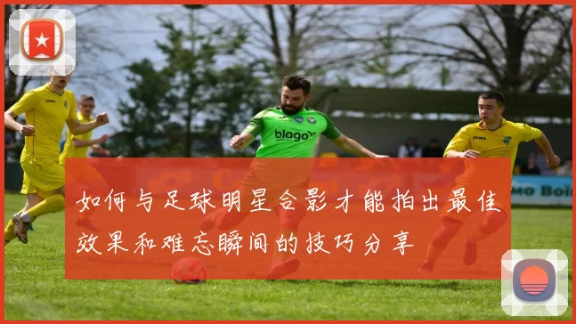 如何与足球明星合影才能拍出最佳效果和难忘瞬间的技巧分享