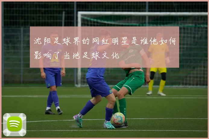 沈阳足球界的网红明星是谁他如何影响了当地足球文化
