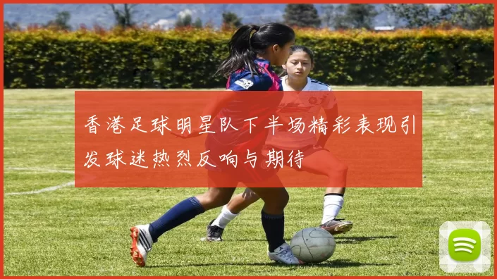 香港足球明星队下半场精彩表现引发球迷热烈反响与期待