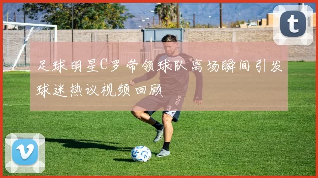 足球明星C罗带领球队离场瞬间引发球迷热议视频回顾