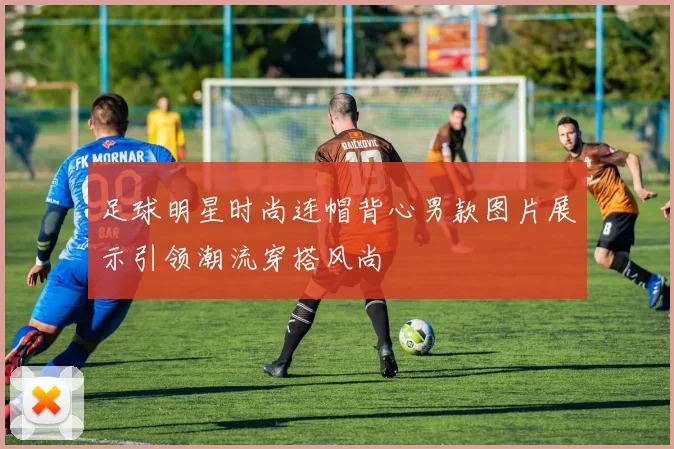足球明星时尚连帽背心男款图片展示引领潮流穿搭风尚