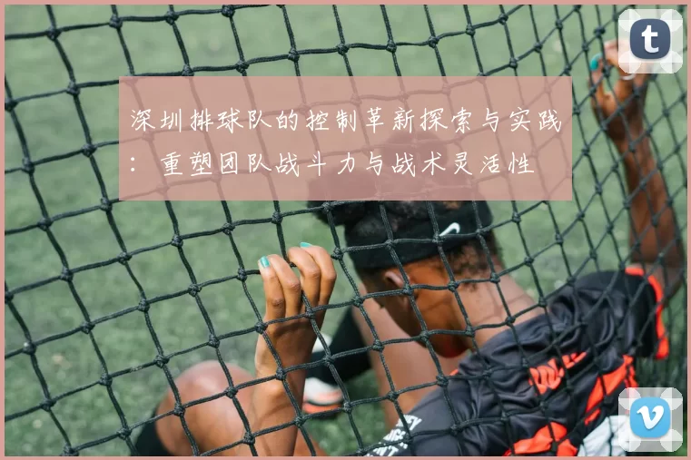 深圳排球队的控制革新探索与实践：重塑团队战斗力与战术灵活性