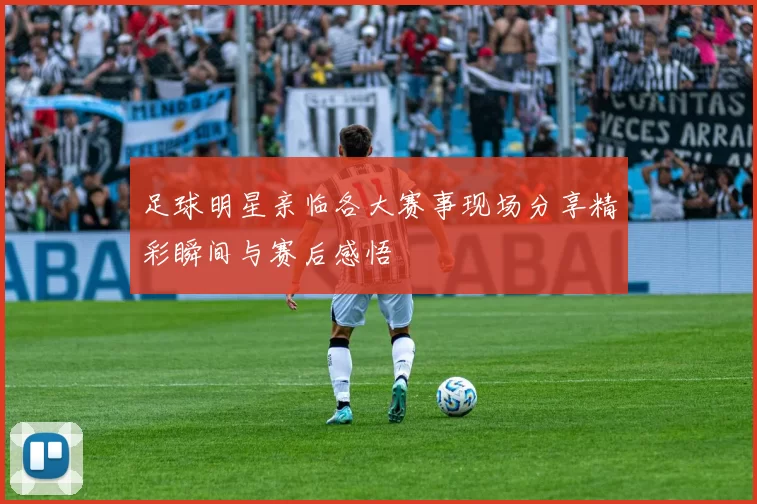 足球明星亲临各大赛事现场分享精彩瞬间与赛后感悟
