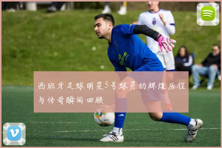 西班牙足球明星5号球员的辉煌历程与传奇瞬间回顾
