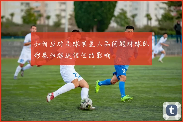 如何应对足球明星人品问题对球队形象和球迷信任的影响