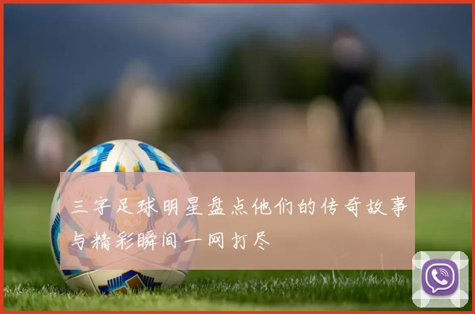 三字足球明星盘点他们的传奇故事与精彩瞬间一网打尽