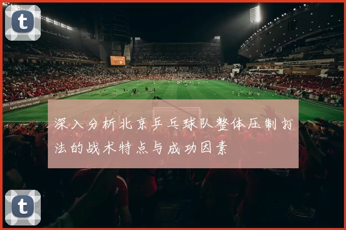 深入分析北京乒乓球队整体压制打法的战术特点与成功因素