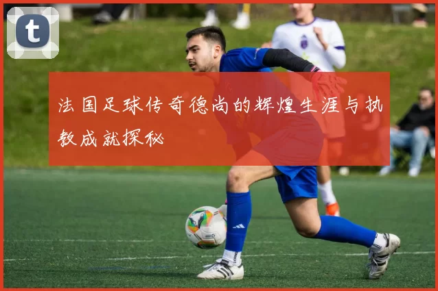 法国足球传奇德尚的辉煌生涯与执教成就探秘