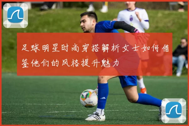 足球明星时尚穿搭解析女士如何借鉴他们的风格提升魅力