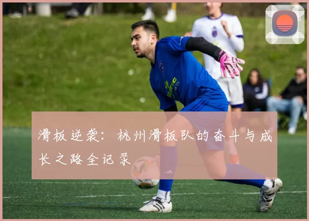 滑板逆袭：杭州滑板队的奋斗与成长之路全记录