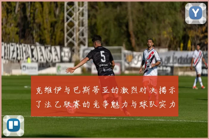 克维伊与巴斯蒂亚的激烈对决揭示了法乙联赛的竞争魅力与球队实力较量