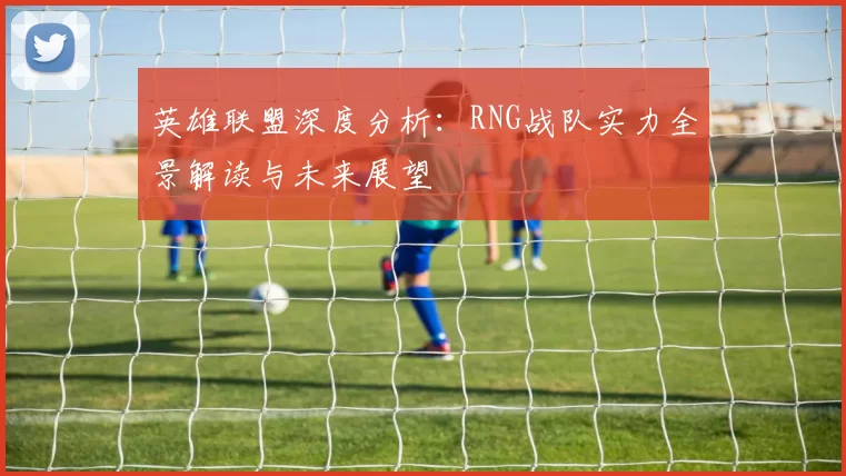 英雄联盟深度分析：RNG战队实力全景解读与未来展望