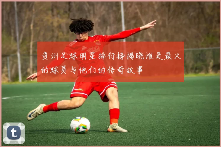 贵州足球明星排行榜揭晓谁是最火的球员与他们的传奇故事