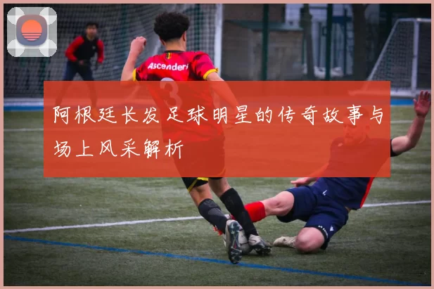 阿根廷长发足球明星的传奇故事与场上风采解析