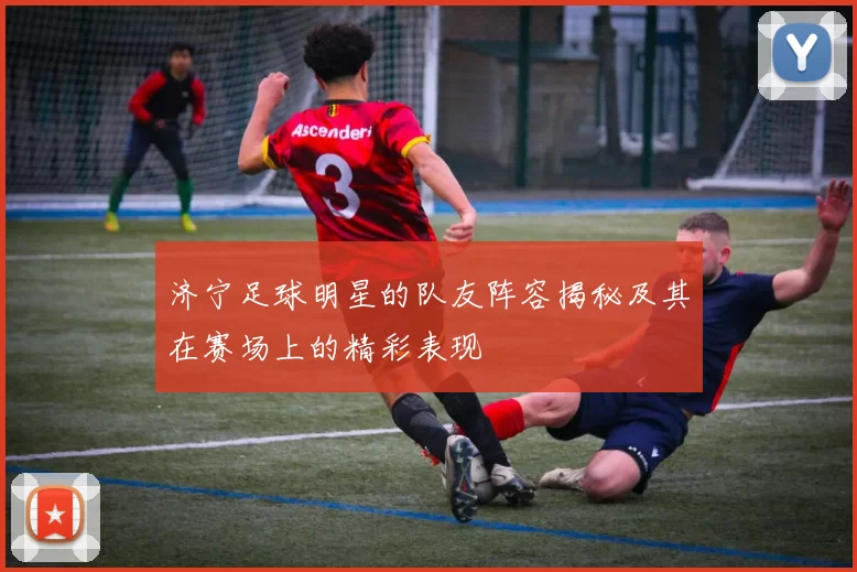 济宁足球明星的队友阵容揭秘及其在赛场上的精彩表现