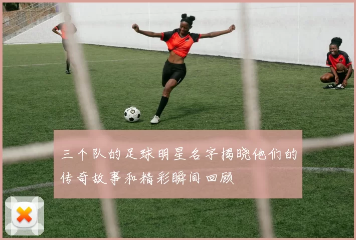 三个队的足球明星名字揭晓他们的传奇故事和精彩瞬间回顾