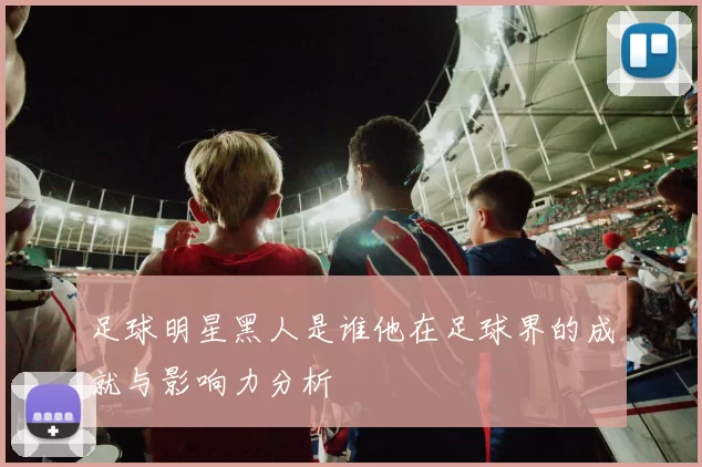足球明星黑人是谁他在足球界的成就与影响力分析