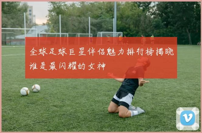 全球足球巨星伴侣魅力排行榜揭晓谁是最闪耀的女神