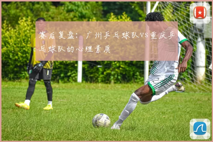 赛后复盘：广州乒乓球队vs重庆乒乓球队的心理素质