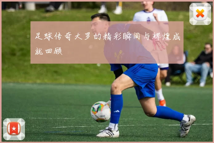 足球传奇大罗的精彩瞬间与辉煌成就回顾