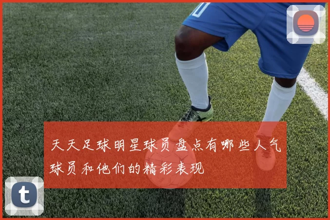 天天足球明星球员盘点有哪些人气球员和他们的精彩表现
