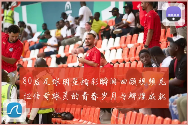 80后足球明星精彩瞬间回顾视频见证传奇球员的青春岁月与辉煌成就