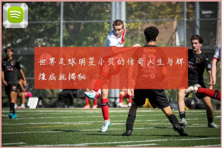 世界足球明星小贝的传奇人生与辉煌成就揭秘