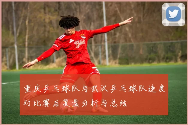 重庆乒乓球队与武汉乒乓球队速度对比赛后复盘分析与总结