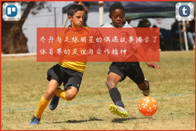 乔丹与足球明星的偶遇故事揭示了体育界的友谊与合作精神