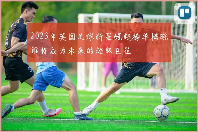 2023年英国足球新星崛起榜单揭晓谁将成为未来的超级巨星