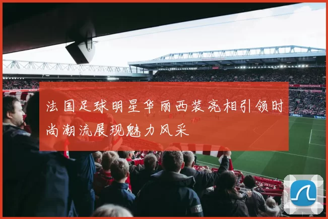 法国足球明星华丽西装亮相引领时尚潮流展现魅力风采