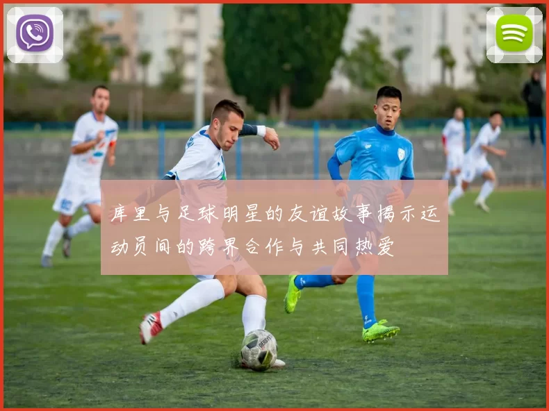 库里与足球明星的友谊故事揭示运动员间的跨界合作与共同热爱