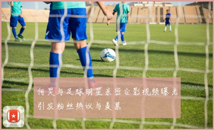 何炅与足球明星亲密合影视频曝光引发粉丝热议与羡慕