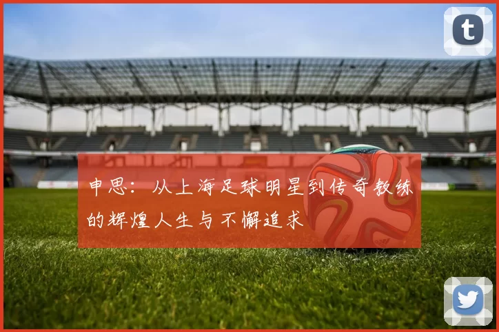 申思：从上海足球明星到传奇教练的辉煌人生与不懈追求