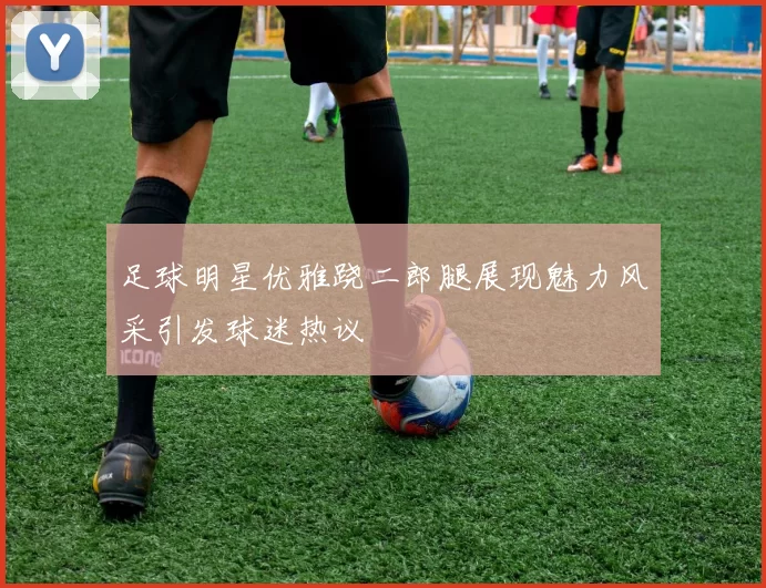 足球明星优雅跷二郎腿展现魅力风采引发球迷热议