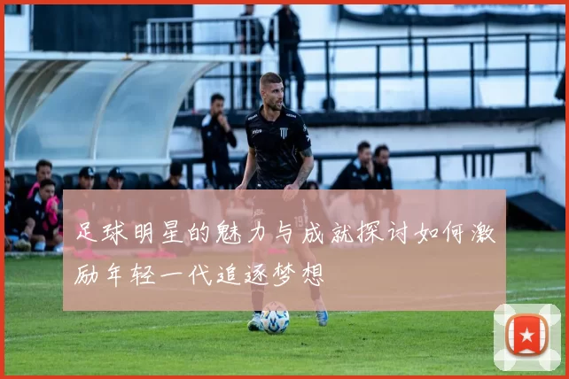 足球明星的魅力与成就探讨如何激励年轻一代追逐梦想