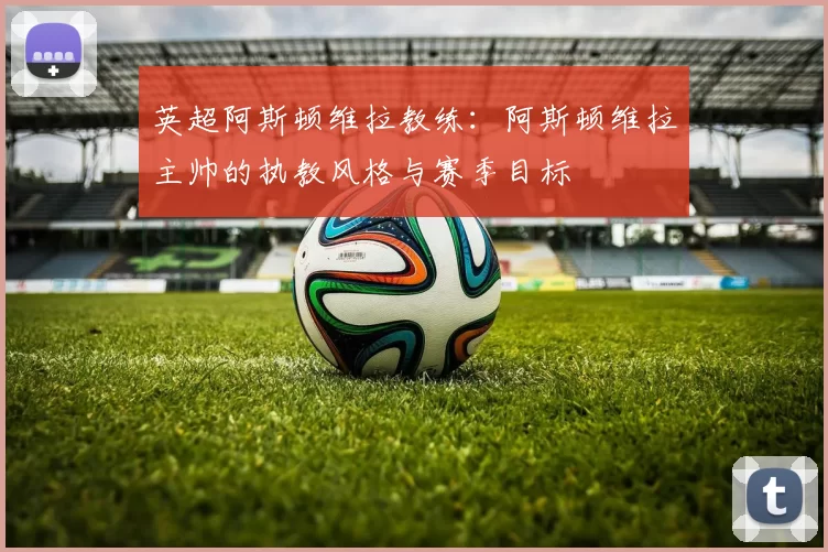 英超阿斯顿维拉教练：阿斯顿维拉主帅的执教风格与赛季目标