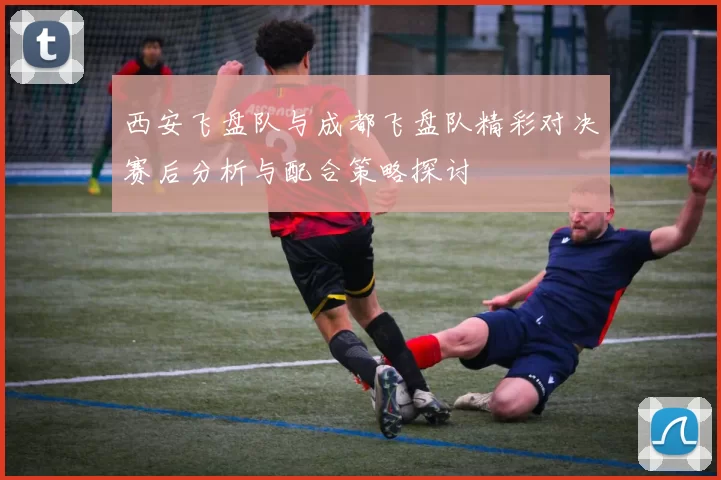 西安飞盘队与成都飞盘队精彩对决赛后分析与配合策略探讨