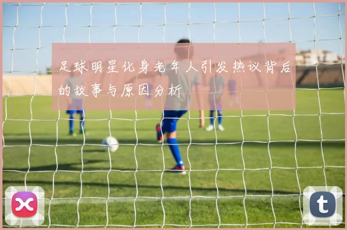 足球明星化身老年人引发热议背后的故事与原因分析