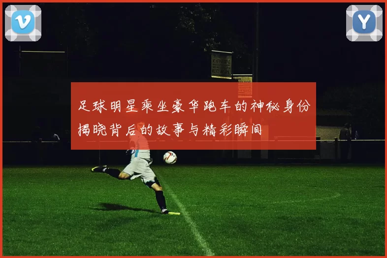 足球明星乘坐豪华跑车的神秘身份揭晓背后的故事与精彩瞬间