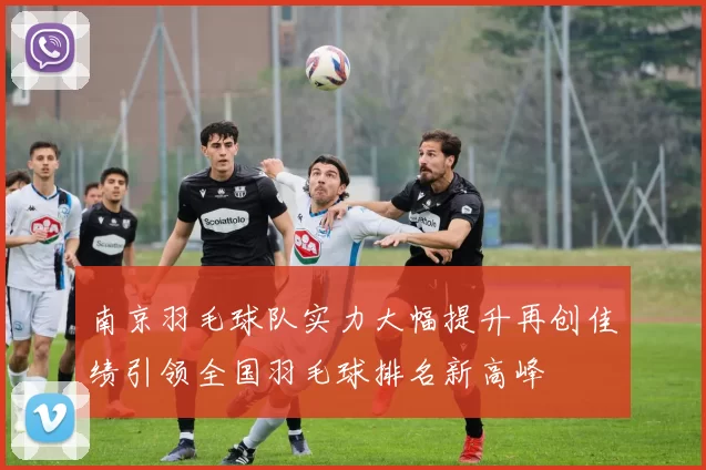 南京羽毛球队实力大幅提升再创佳绩引领全国羽毛球排名新高峰
