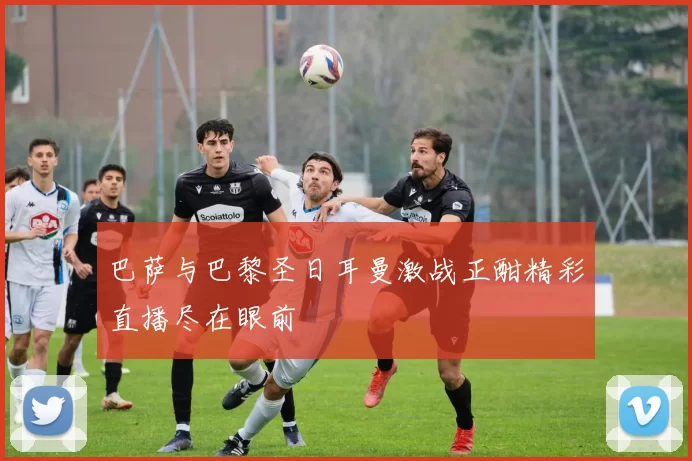 巴萨与巴黎圣日耳曼激战正酣精彩直播尽在眼前
