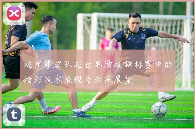 杭州攀岩队在世界滑板锦标赛中的精彩技术表现与未来展望