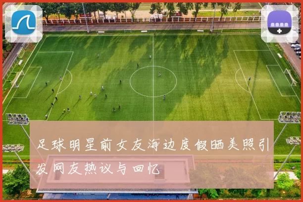 足球明星前女友海边度假晒美照引发网友热议与回忆