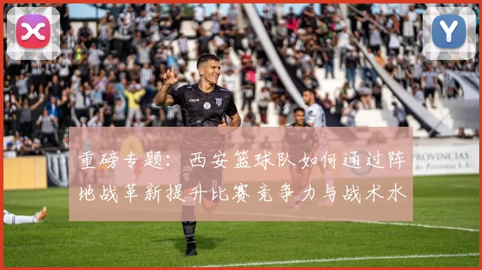 重磅专题：西安篮球队如何通过阵地战革新提升比赛竞争力与战术水平