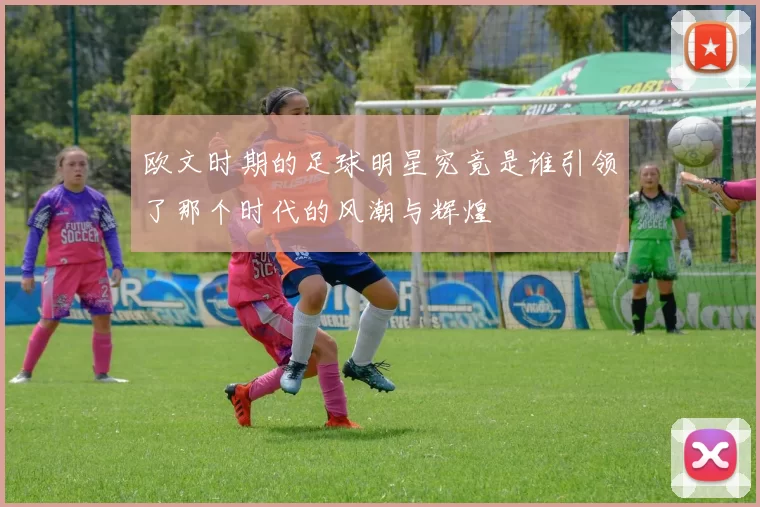 欧文时期的足球明星究竟是谁引领了那个时代的风潮与辉煌